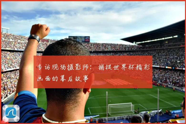 专访现场摄影师:捕捉世界杯精彩画面的幕后故事