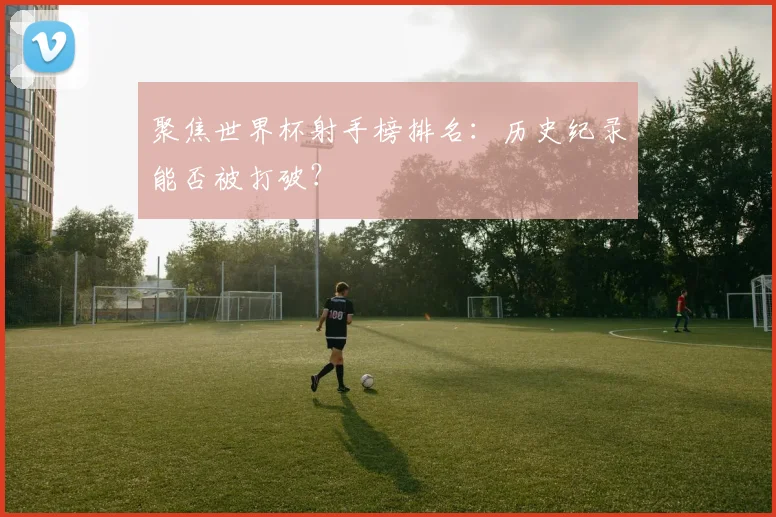 聚焦世界杯射手榜排名：历史纪录能否被打破？