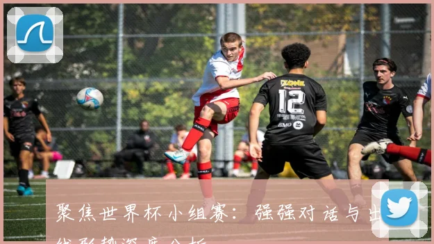 聚焦世界杯小组赛：强强对话与出线形势深度分析