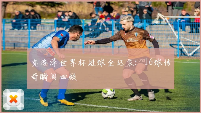 克洛泽世界杯进球全记录：16球传奇瞬间回顾