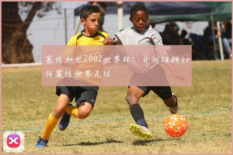 塞内加尔2002世界杯:非洲雄狮如何震惊世界足坛