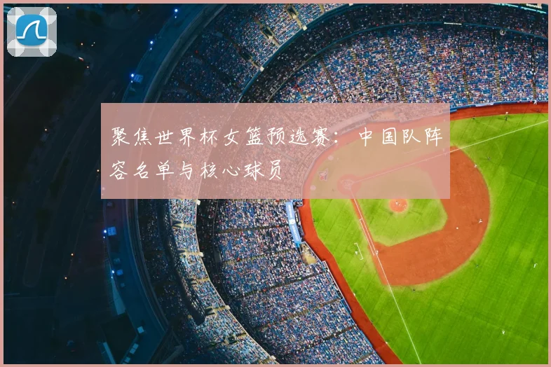 聚焦世界杯女篮预选赛：中国队阵容名单与核心球员