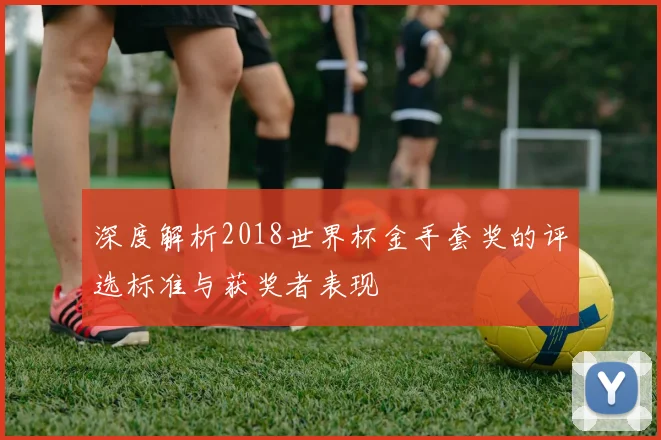 深度解析2018世界杯金手套奖的评选标准与获奖者表现