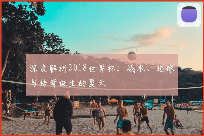深度解析2018世界杯:战术、进球与传奇诞生的夏天