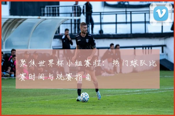 聚焦世界杯小组赛程：热门球队比赛时间与观赛指南