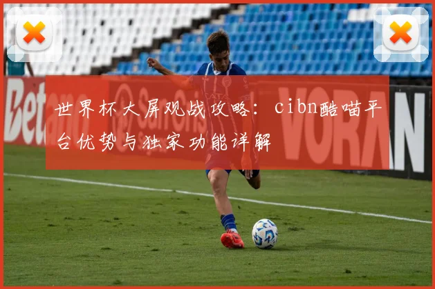 世界杯大屏观战攻略:cibn酷喵平台优势与独家功能详解