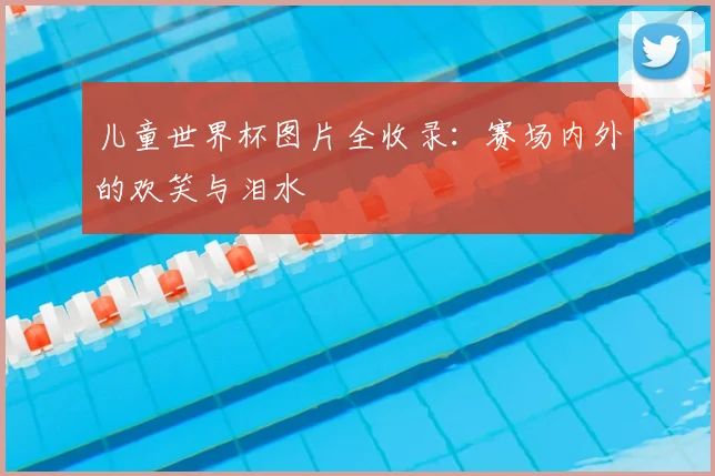 儿童世界杯图片全收录：赛场内外的欢笑与泪水